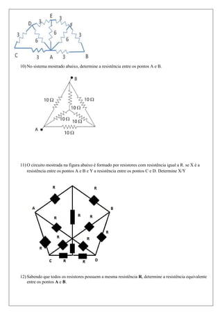 10) No sistema mostrado abaixo, determine a resistência entre os pontos A e B.




11) O circuito mostrada na figura abaixo é formado por resistores com resistência igual a R. se X é a
    resistência entre os pontos A e B e Y a resistência entre os pontos C e D. Determine X/Y




12) Sabendo que todos os resistores possuem a mesma resistência R, determine a resistência equivalente
    entre os pontos A e B.
 