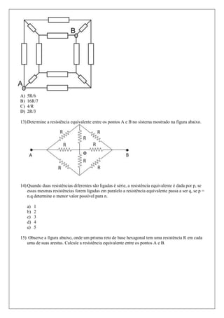 A)   5R/6
B)   16R/7
C)   4/R
D)   2R/3

13) Determine a resistência equivalente entre os pontos A e B no sistema mostrado na figura abaixo.




14) Quando duas resistências diferentes são ligadas é série, a resistência equivalente é dada por p, se
    essas mesmas resistências forem ligadas em paralelo a resistência equivalente passa a ser q, se p =
    n.q determine o menor valor possível para n.

     a)   1
     b)   2
     c)   3
     d)   4
     e)   5

15) Observe a figura abaixo, onde um prisma reto de base hexagonal tem uma resistência R em cada
   uma de suas arestas. Calcule a resistência equivalente entre os pontos A e B.
 