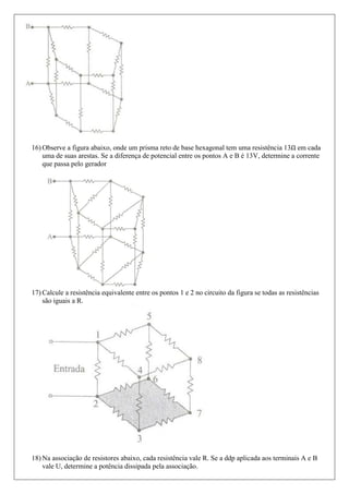 16) Observe a figura abaixo, onde um prisma reto de base hexagonal tem uma resistência 13 em cada
    uma de suas arestas. Se a diferença de potencial entre os pontos A e B é 13V, determine a corrente
    que passa pelo gerador




17) Calcule a resistência equivalente entre os pontos 1 e 2 no circuito da figura se todas as resistências
    são iguais a R.




18) Na associação de resistores abaixo, cada resistência vale R. Se a ddp aplicada aos terminais A e B
    vale U, determine a potência dissipada pela associação.
 