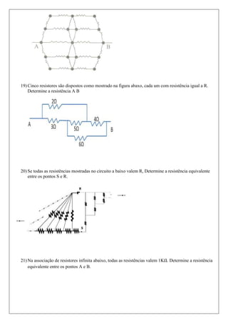 19) Cinco resistores são dispostos como mostrado na figura abaxo, cada um com resistência igual a R.
    Determine a resistência A B




20) Se todas as resistências mostradas no circuito a baixo valem R, Determine a resistência equivalente
    entre os pontos S e R.




21) Na associação de resistores infinita abaixo, todas as resistências valem 1K . Determine a resistência
    equivalente entre os pontos A e B.
 
