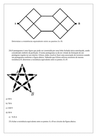 Determine a resistência equivalente entre os pontos A e B.




   24) O pentagrama é uma figura que pode ser construída por uma linha fechada única entrelaçada, sendo
       considerado símbolo da perfeição. O nome pentagrama se dá em virtude da formação de um
       pentágono regular no seu interior. Gilson, então, resolver fazer uma associação de resistores usando
       um pentagrama conforme a figura abaixo. Sabendo que Gilson utilizou resistores de mesma
       resistência , determine a resistência equivalente entre os pontos e .




a) 5 /6

b) 7 /6

c) 10 /9

d) 5 /4

   e) N.D.A

   25) Achar a resistência equivalente entre os pontos A e B no circuito da figura abaixo.
 