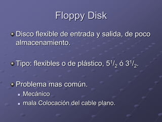 Floppy Disk
Disco flexible de entrada y salida, de poco
almacenamiento.

Tipo: flexibles o de plástico, 51/2 ó 31/2.

Problema mas común.
   Mecánico
   mala Colocación del cable plano.
 