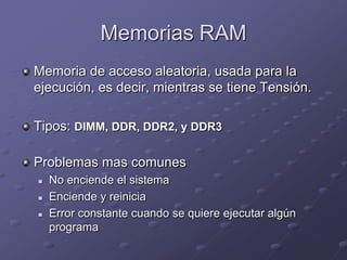 Memorias RAM
Memoria de acceso aleatoria, usada para la
ejecución, es decir, mientras se tiene Tensión.

Tipos: DIMM, DDR, DDR2, y DDR3

Problemas mas comunes
   No enciende el sistema
   Enciende y reinicia
   Error constante cuando se quiere ejecutar algún
    programa
 