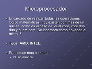 Microprocesador
Encargado de realizar todas las operaciones
lógico matemáticas, hoy existen con mas de un
núcleo. como es el caso de, dual core, core dos
duo y cuard core. Se incorpora como novedad el
micro i5.

Tipos: AMD, INTEL.

Problemas mas comunes
   PC no arranca
 