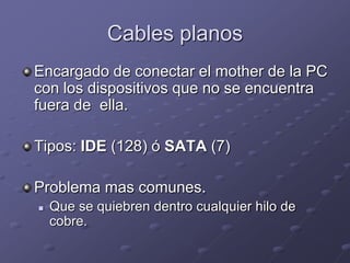 Cables planos
Encargado de conectar el mother de la PC
con los dispositivos que no se encuentra
fuera de ella.

Tipos: IDE (128) ó SATA (7)

Problema mas comunes.
   Que se quiebren dentro cualquier hilo de
    cobre.
 