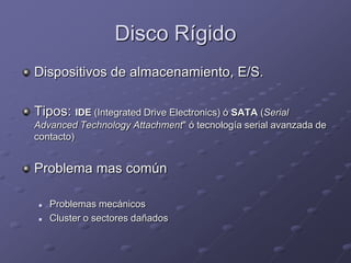 Disco Rígido
Dispositivos de almacenamiento, E/S.

Tipos: IDE (Integrated Drive Electronics) ó SATA (Serial
Advanced Technology Attachment" ó tecnología serial avanzada de
contacto)


Problema mas común

   Problemas mecánicos
   Cluster o sectores dañados
 