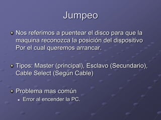 Jumpeo
Nos referimos a puentear el disco para que la
maquina reconozca la posición del dispositivo
Por el cual queremos arrancar.

Tipos: Master (principal), Esclavo (Secundario),
Cable Select (Según Cable)

Problema mas común
   Error al encender la PC.
 