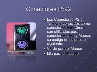 Conectores PS/2
      Los Conectores PS/2
      También conocidos como
      conectores mini Dimm,
      son utilizados para
      conectar teclado y Mouse,
      su código de color es el
      siguiente:
      Verde para el Mouse
      Lila para el teclado
 