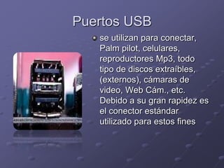 Puertos USB
   se utilizan para conectar,
   Palm pilot, celulares,
   reproductores Mp3, todo
   tipo de discos extraíbles,
   (externos), cámaras de
   video, Web Cám., etc.
   Debido a su gran rapidez es
   el conector estándar
   utilizado para estos fines
 