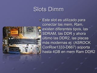 Slots Dimm
  Este slot es utilizado para
  conectar las mem. Ram,
  existen diferentes tipos, las
  SDRAM, las DDR y ahora
  último las DDR2, las placas
  más modernas ej: (ASROCK
  ConRoe1333-D667) soporta
  hasta 4GB en mem Ram DDR2
 