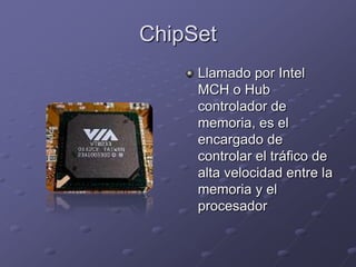ChipSet
     Llamado por Intel
     MCH o Hub
     controlador de
     memoria, es el
     encargado de
     controlar el tráfico de
     alta velocidad entre la
     memoria y el
     procesador
 