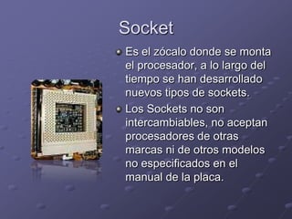 Socket
Es el zócalo donde se monta
el procesador, a lo largo del
tiempo se han desarrollado
nuevos tipos de sockets.
Los Sockets no son
intercambiables, no aceptan
procesadores de otras
marcas ni de otros modelos
no especificados en el
manual de la placa.
 