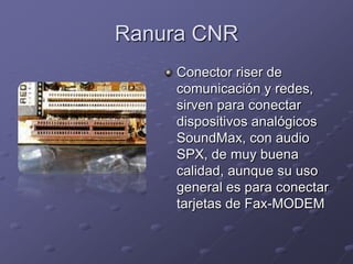 Ranura CNR
     Conector riser de
     comunicación y redes,
     sirven para conectar
     dispositivos analógicos
     SoundMax, con audio
     SPX, de muy buena
     calidad, aunque su uso
     general es para conectar
     tarjetas de Fax-MODEM
 