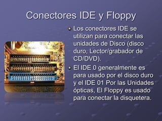 Conectores IDE y Floppy
         Los conectores IDE se
         utilizan para conectar las
         unidades de Disco (disco
         duro, Lector/grabador de
         CD/DVD).
         El IDE 0 generalmente es
         para usado por el disco duro
         y el IDE 01 Por las Unidades
         ópticas, El Floppy es usado
         para conectar la disquetera.
 