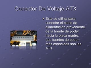 Conector De Voltaje ATX
           Este se utiliza para
           conectar el cable de
           alimentación proveniente
           de la fuente de poder
           hacia la placa madre.
           (las fuentes de poder
           más conocidas son las
           ATX.
 