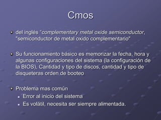 Cmos
del inglés “complementary metal oxide semiconductor,
"semiconductor de metal oxido complementario"

Su funcionamiento básico es memorizar la fecha, hora y
algunas configuraciones del sistema (la configuración de
la BIOS), Cantidad y tipo de discos, cantidad y tipo de
disqueteras orden de booteo

Problema mas común
  Error al inicio del sistema

  Es volátil, necesita ser siempre alimentada.
 