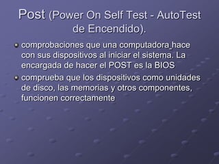 Post (Power On Self Test - AutoTest
             de Encendido).
comprobaciones que una computadora hace
con sus dispositivos al iniciar el sistema. La
encargada de hacer el POST es la BIOS
comprueba que los dispositivos como unidades
de disco, las memorias y otros componentes,
funcionen correctamente
 