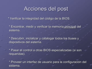 Acciones del post
* Verificar la integridad del código de la BIOS.

* Encontrar, medir y verificar la memoria principal del
sistema.

* Descubrir, inicializar y catalogar todos los buses y
dispositivos del sistema.

* Pasar el control a otras BIOS especializadas (si son
requeridas).

* Proveer un interfaz de usuario para la configuración del
sistema.
 