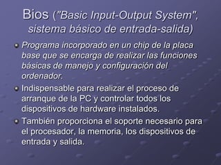 Bios ("Basic Input-Output System",
 sistema básico de entrada-salida)
Programa incorporado en un chip de la placa
base que se encarga de realizar las funciones
básicas de manejo y configuración del
ordenador.
Indispensable para realizar el proceso de
arranque de la PC y controlar todos los
dispositivos de hardware instalados.
También proporciona el soporte necesario para
el procesador, la memoria, los dispositivos de
entrada y salida.
 