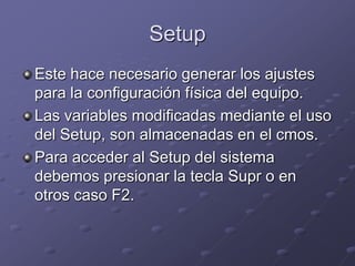 Setup
Este hace necesario generar los ajustes
para la configuración física del equipo.
Las variables modificadas mediante el uso
del Setup, son almacenadas en el cmos.
Para acceder al Setup del sistema
debemos presionar la tecla Supr o en
otros caso F2.
 