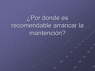 ¿Por donde es
recomendable arrancar la
      mantención?
 
