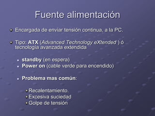 Fuente alimentación
Encargada de enviar tensión continua, a la PC.

Tipo: ATX (Advanced Technology eXtended ) ó
tecnología avanzada extendida

   standby (en espera)
   Power on (cable verde para encendido)

   Problema mas común:

      Recalentamiento.
      Excesiva suciedad
      Golpe de tensión
 