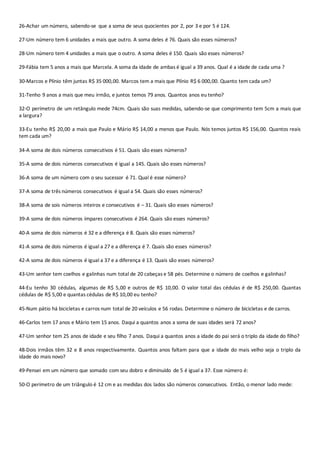 26-Achar um número, sabendo-se que a soma de seus quocientes por 2, por 3 e por 5 é 124. 
27-Um número tem 6 unidades a mais que outro. A soma deles é 76. Quais são esses números? 
28-Um número tem 4 unidades a mais que o outro. A soma deles é 150. Quais são esses números? 
29-Fábia tem 5 anos a mais que Marcela. A soma da idade de ambas é igual a 39 anos. Qual é a idade de cada uma ? 
30-Marcos e Plínio têm juntas R$ 35 000,00. Marcos tem a mais que Plínio R$ 6 000,00. Quanto tem cada um? 
31-Tenho 9 anos a mais que meu irmão, e juntos temos 79 anos. Quantos anos eu tenho? 
32-O perímetro de um retângulo mede 74cm. Quais são suas medidas, sabendo-se que comprimento tem 5cm a mais que 
a largura? 
33-Eu tenho R$ 20,00 a mais que Paulo e Mário R$ 14,00 a menos que Paulo. Nós temos juntos R$ 156,00. Quantos reais 
tem cada um? 
34-A soma de dois números consecutivos é 51. Quais são esses números? 
35-A soma de dois números consecutivos é igual a 145. Quais são esses números? 
36-A soma de um número com o seu sucessor é 71. Qual é esse número? 
37-A soma de três números consecutivos é igual a 54. Quais são esses números? 
38-A soma de sois números inteiros e consecutivos é – 31. Quais são esses números? 
39-A soma de dois números ímpares consecutivos é 264. Quais são esses números? 
40-A soma de dois números é 32 e a diferença é 8. Quais são esses números? 
41-A soma de dois números é igual a 27 e a diferença é 7. Quais são esses números? 
42-A soma de dois números é igual a 37 e a diferença é 13. Quais são esses números? 
43-Um senhor tem coelhos e galinhas num total de 20 cabeças e 58 pés. Determine o número de coelhos e galinhas? 
44-Eu tenho 30 cédulas, algumas de R$ 5,00 e outros de R$ 10,00. O valor total das cédulas é de R$ 250,00. Quantas 
cédulas de R$ 5,00 e quantas cédulas de R$ 10,00 eu tenho? 
45-Num pátio há bicicletas e carros num total de 20 veículos e 56 rodas. Determine o número de bicicletas e de carros. 
46-Carlos tem 17 anos e Mário tem 15 anos. Daqui a quantos anos a soma de suas idades será 72 anos? 
47-Um senhor tem 25 anos de idade e seu filho 7 anos. Daqui a quantos anos a idade do pai será o triplo da idade do filho? 
48-Dois irmãos têm 32 e 8 anos respectivamente. Quantos anos faltam para que a idade do mais velho seja o triplo da 
idade do mais novo? 
49-Pensei em um número que somado com seu dobro e diminuído de 5 é igual a 37. Esse número é: 
50-O perímetro de um triângulo é 12 cm e as medidas dos lados são números consecutivos. Então, o menor lado mede: 
