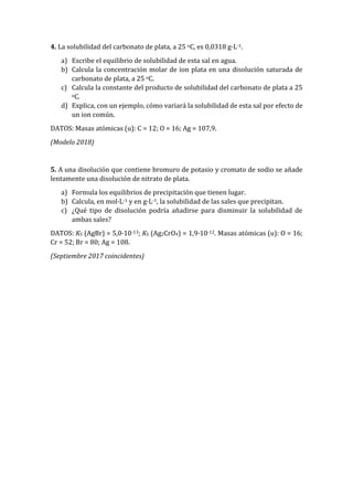 4. La solubilidad del carbonato de plata, a 25 oC, es 0,0318 g·L-1.
a) Escribe el equilibrio de solubilidad de esta sal en agua.
b) Calcula la concentración molar de ion plata en una disolución saturada de
carbonato de plata, a 25 oC.
c) Calcula la constante del producto de solubilidad del carbonato de plata a 25
oC.
d) Explica, con un ejemplo, cómo variará la solubilidad de esta sal por efecto de
un ion común.
DATOS: Masas atómicas (u): C = 12; O = 16; Ag = 107,9.
(Modelo 2018)
5. A una disolución que contiene bromuro de potasio y cromato de sodio se añade
lentamente una disolución de nitrato de plata.
a) Formula los equilibrios de precipitación que tienen lugar.
b) Calcula, en mol·L-1 y en g·L-1, la solubilidad de las sales que precipitan.
c) ¿Qué tipo de disolución podría añadirse para disminuir la solubilidad de
ambas sales?
DATOS: KS (AgBr) = 5,0·10-13; KS (Ag2CrO4) = 1,9·10-12. Masas atómicas (u): O = 16;
Cr = 52; Br = 80; Ag = 108.
(Septiembre 2017 coincidentes)
 