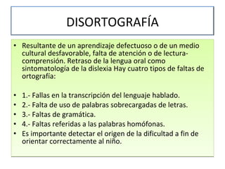 Resultante de un aprendizaje defectuoso o de un medio cultural desfavorable, falta de atención o de lectura-comprensión. Retraso de la lengua oral como sintomatología de la dislexia Hay cuatro tipos de faltas de ortografía:  1.- Fallas en la transcripción del lenguaje hablado. 2.- Falta de uso de palabras sobrecargadas de letras. 3.- Faltas de gramática. 4.- Faltas referidas a las palabras homófonas. Es importante detectar el origen de la dificultad a fin de orientar correctamente al niño. DISORTOGRAFÍA 