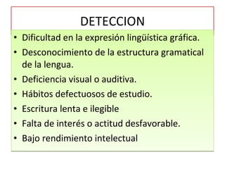 DETECCION Dificultad en la expresión lingüística gráfica. Desconocimiento de la estructura gramatical de la lengua. Deficiencia visual o auditiva. Hábitos defectuosos de estudio. Escritura lenta e ilegible Falta de interés o actitud desfavorable. Bajo rendimiento intelectual 