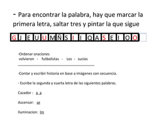 -  Para encontrar la palabra, hay que marcar la primera letra, saltar tres y pintar la que sigue Ordenar oraciones volvieron  -  futbolistas  -  Los  -  sucios ______________________________________ Contar y escribir historia en base a imágenes con secuencia. Escribe la segunda y cuarta letra de las siguientes palabras. Cazador :  a  a Ascensor:  se Iluminacion:  lm 
