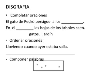 DISGRAFIA Completar oraciones El gato de Pedro persigue  a los __________. En  el ________ las hojas de los árboles caen. gatos,  jardín Ordenar oraciones Lloviendo cuando ayer estaba salía. ________________________________ Componer palabras P  e rr o 