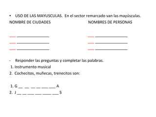 USO DE LAS MAYUSCULAS.  En el sector remarcado van las mayúsculas. NOMBRE DE CIUDADES  NOMBRES DE PERSONAS ___  _______________  ___  _______________ ___  _______________  ___  _______________ ___  _______________  ___  _______________ Responder las preguntas y completar las palabras. 1. Instrumento musical 2.  Cochecitos, muñecas, trenecitos son: 1. G __  __  __ __ ___ ___ A 2.  J __ __ ___ ___ ____ ___ S 