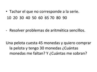 Tachar el que no corresponde a la serie. 10  20  30  40  50  60  65 70  80  90 Resolver problemas de aritmética sencillos. Una pelota cuesta 45 monedas y quiero comprar la pelota y tengo 30 monedas ¿Cuántas monedas me faltan? Y ¿Cuántas me sobran?  