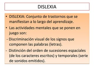 DISLEXIA DISLEXIA: Conjunto de trastornos que se manifiestan a lo largo del aprendizaje.  Las actividades mentales que se ponen en juego son:  - Discriminación visual de los signos que componen las palabras (letras). -  Distinción del orden de sucesiones espaciales (de los caracteres escritos) y temporales (serie de sonidos emitidos). 