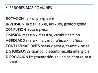 ERRORES MAS COMUNES ROTACION  b x d, p x q, u x n INVERSION  la x al, le x el, los x sol, globo x golbo CONFUSION  rosa x grosa OMISION maesto x maestro, camio x camión AGREGADO mara x mar, mumuñeca x muñeca CONTAMINACIONES peray x pera y, casase x casas DISTORSIONES cuando lo escrito resulta inteligible DISOCIACION fragmentación de una palabra ca sa x casa. 