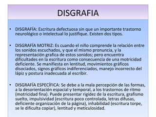 DISGRAFIA DISGRAFÍA: Escritura defectuosa sin que un importante trastorno neurológico o intelectual lo justifique. Existen dos tipos. DISGRAFÍA MOTRIZ: Es cuando el niño comprende la relación entre los sonidos escuchados, y que el mismo pronuncia, y la representación grafica de estos sonidos; pero encuentra dificultades en la escritura como consecuencia de una motricidad deficiente. Se manifiesta en lentitud, movimientos gráficos disociados, signos gráficos indiferenciados, manejo incorrecto del lápiz y postura inadecuada al escribir. DISGRAFÍA ESPECÍFICA: Se debe a la mala percepción de las formas, a la desorientación espacial y temporal, a los trastornos de ritmo (motricidad fina). Puede presentar rigidez de la escritura, grafismo suelto, impulsividad (escritura poco controlada, letras difusas, deficiente organización de la página), inhabilidad (escritura torpe, se le dificulta copiar), lentitud y meticulosidad. 
