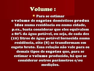 Volume :
              Para se estimar
o volume de esgotos domésticos produz
  idos numa residência ou numa cidade,
p.ex., basta considerar que eles equivalem
a 80% da água potável, ou seja, de cada dez
(10) litros de água potável fornecida numa
  residência, oito (8) se transformam em
esgoto bruto. Essa relação não vale para os
   demais tipos de esgotos que, para se
  estimar o volume produzido, há que se
    considerar outros parâmetros e/ou
                 medições.
 