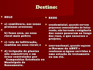 Destino:
   SOLO                          REDE

   a) sumidouro, nas zonas       condominial , quando servem
    praianas arenosas;             pequenas comunidades de baixa
                                  renda, não havendo a exigência
    b) fossa seca, na zona         dos canos passarem ao longo
    rural mais pobre;              das ruas, o que encarece o
                                   projeto;
   c) vala de infiltração,
    também na zona rural; e       convencional , quando seguem
                                   as Normas da ABNT e
   d) irrigação de plantas        conduzem as águas servidas à
    não comestíveis e em           uma estação de tratamento
    áreas controladas por          ou um rio.
     Companhias Estaduais ou
    Municipais de
    Saneamento.
 