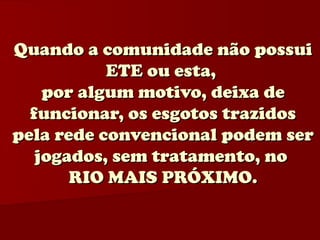 Quando a comunidade não possui
           ETE ou esta,
    por algum motivo, deixa de
  funcionar, os esgotos trazidos
pela rede convencional podem ser
   jogados, sem tratamento, no
       RIO MAIS PRÓXIMO.
 