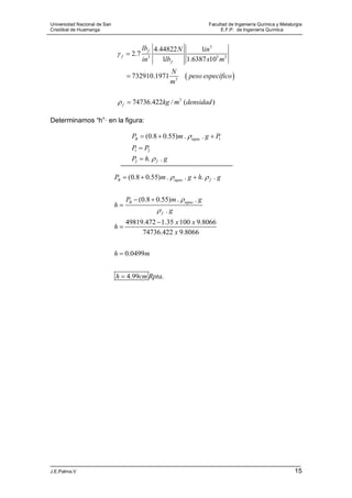 Universidad Nacional de San Facultad de Ingeniería Química y Metalurgia
Cristóbal de Huamanga E.F.P. de Ingeniería Química
J.E.Palma.V 15
 
3
3 5 3
3
3
4.44822 1
2.7
1 1.6387 10
732910.1971
74736.422 / ( )
f
f
f
f
lb N in
in lb x m
N
peso específico
m
kg m densidad





Determinamos “h”· en la figura:
1
1 2
2
(0.8 0.55) . .
. .
B agua
f
P m g P
P P
P h g


  


(0.8 0.55) . . . .
(0.8 0.55) . .
.
49819.472 1.35 100 9.8066
74736.422 9.8066
0.0499
4.99 .
B agua f
B agua
f
P m g h g
P m g
h
g
x x
h
x
h m
h cm Rpta
 


  
 





 