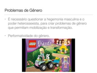 Problemas de Gênero
• É necessário questionar a hegemonia masculina e o
poder heterossexista, para criar problemas de gênero
que permitam mobilização e transformação.
• Performatividade do gênero.
 