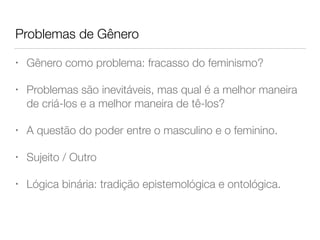 Problemas de Gênero
• Gênero como problema: fracasso do feminismo?
• Problemas são inevitáveis, mas qual é a melhor maneira
de criá-los e a melhor maneira de tê-los?
• A questão do poder entre o masculino e o feminino.
• Sujeito / Outro
• Lógica binária: tradição epistemológica e ontológica.
 