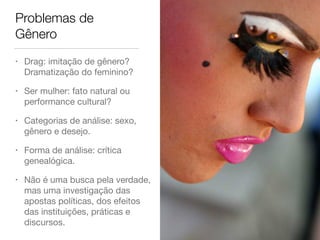 Problemas de
Gênero
• Drag: imitação de gênero?
Dramatização do feminino?

• Ser mulher: fato natural ou
performance cultural?

• Categorias de análise: sexo,
gênero e desejo.

• Forma de análise: crítica
genealógica. 

• Não é uma busca pela verdade,
mas uma investigação das
apostas políticas, dos efeitos
das instituições, práticas e
discursos.
 