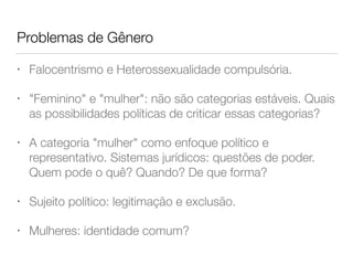 Problemas de Gênero
• Falocentrismo e Heterossexualidade compulsória.
• "Feminino" e "mulher": não são categorias estáveis. Quais
as possibilidades políticas de criticar essas categorias?
• A categoria "mulher" como enfoque político e
representativo. Sistemas jurídicos: questões de poder.
Quem pode o quê? Quando? De que forma?
• Sujeito político: legitimação e exclusão.
• Mulheres: identidade comum?
 
