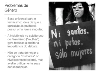 Problemas de
Gênero
• Base universal para o
feminismo: ideia de que a
opressão às mulheres
possui uma forma singular.

• A insistência no sujeito uno
do feminismo ("mulher")
gera recusas a aceitar a
importância do debate.

• Não se trata de negar a
categoria "mulheres" no
nível representacional, mas
avaliar criticamente suas
consequências.
 