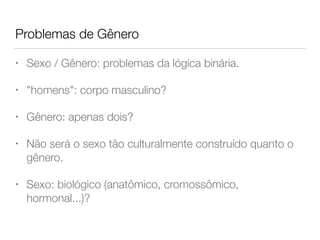Problemas de Gênero
• Sexo / Gênero: problemas da lógica binária.
• "homens": corpo masculino?
• Gênero: apenas dois?
• Não será o sexo tão culturalmente construído quanto o
gênero.
• Sexo: biológico (anatômico, cromossômico,
hormonal...)?
 