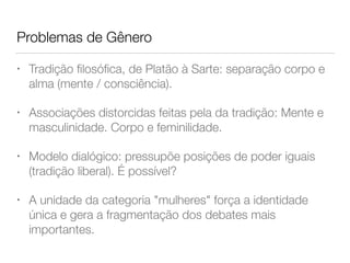 Problemas de Gênero
• Tradição ﬁlosóﬁca, de Platão à Sarte: separação corpo e
alma (mente / consciência).
• Associações distorcidas feitas pela da tradição: Mente e
masculinidade. Corpo e feminilidade.
• Modelo dialógico: pressupõe posições de poder iguais
(tradição liberal). É possível?
• A unidade da categoria "mulheres" força a identidade
única e gera a fragmentação dos debates mais
importantes.
 