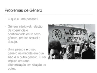 Problemas de Gênero
• O que é uma pessoa?
• Gênero inteligível: relação
de coerência e
continuidade entre sexo,
gênero, prática sexual e
desejo.
• Uma pessoa é o seu
gênero na medida em que
não é o outro gênero. O ser
implica em uma
diferenciação em relação ao
outro.
 