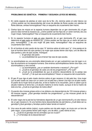 Problemas de genética Biología 4º de ESO
3ª ley de Mendel Página 1
PROBLEMAS DE GENÉTICA: PRIMERA Y SEGUNDA LEYES DE MENDEL
1. En cierta especie de plantas el color azul de la flor, (A), domina sobre el color blanco (a)
¿Cómo podrán ser los descendientes del cruce de plantas de flores azules con plantas de
flores blancas, ambas homocigóticas? Haz un esquema de cruzamiento bien hecho.
2. Ciertos tipos de miopía en la especie humana dependen de un gen dominante (A); el gen
para la vista normal es recesivo (a). ¿Cómo podrán ser los hijos de un varón normal y de una
mujer miope, heterocigótica? Haz un esquema de cruzamiento bien hecho.
3. En la especie humana el pelo en pico depende de un gen dominante (P); el gen que
determina el pelo recto es recesivo (p). ¿Cómo podrán ser los hijos de un varón de pelo en
pico, homocigótico, y de una mujer de pelo recto, homocigótica? Haz un esquema de
cruzamiento bien hecho.
4. En el hombre el color pardo de los ojos “A” domina sobre el color azul “a”. Una pareja en la
que el hombre tiene los ojos pardos y la mujer ojos azules tienen dos hijos, uno de ellos de
ojos pardos y otro de ojos azules. Averiguar:
i. El genotipo del padre
ii. La probabilidad de que el tercer hijo sea de ojos azules.
5. La acondroplasia es una anomalía determinada por un gen autosómico que da lugar a un
tipo de enanismo en la especie humana. Dos enanos acondroplásicos tienen dos hijos, uno
acondroplásico y otro normal.
i. La acondroplasia, ¿es un carácter dominante o recesivo? ¿Por qué?
ii. ¿Cuál es el genotipo de cada uno de los progenitores? ¿Por qué?
iii. ¿Cuál es la probabilidad de que el próximo descendiente de la pareja sea
normal? ¿Y de qué sea acondroplásico? Hacer un esquema del cruzamiento.
6. El gen R que rige el pelo rizado domina sobre el gen recesivo (r) del pelo liso. Una mujer
con el pelo rizado se casa con un varón con el pelo liso y tienen una hija con el pelo rizado.
El padre de la mujer tenía el pelo liso, el de la madre no lo recuerdan, pero sí saben que la
abuela materna lo tenía liso y el abuelo materno lo tenía rizado, aunque el de la madre de
éste era liso. ¿Cuál es el genotipo de todos ellos?
7. Cruzando dos moscas grises entre sí se obtiene una descendencia de 153 moscas grises y
49 moscas negras. ¿Qué genotipo tendrán los progenitores? ¿y las moscas grises de la
descendencia?
8. El color negro de la piel de los hámsteres depende de un gen dominante B y el color blanco
de un gen recesivo b. Si una hembra tiene descendientes de piel blanca ¿Cuál debe ser su
genotipo?¿Qué genotipo y fenotipo podría haber tenido el macho?
9. Una vaca de pelo retinto (rojizo), cuyos padres son de pelo negro, se cruza con un toro de
pelo negro, cuyos padres tienen pelo negro, uno de ellos, y pelo retinto el otro.
a. ¿Cuál es el genotipo de los animales que se cruzan?
b. ¿Y el fenotipo de la descendencia?
 